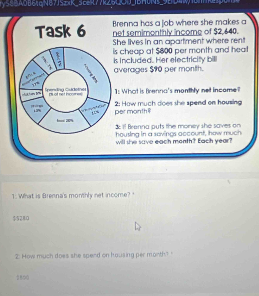 ry58BA0B6tqN87JSzxK_3ceR77k26QOD_1bH0Ns_9ED4w18mkespolse 
Brenna has a job where she makes a 
Task 6 net semimonthly income of $2,640. 
She lives in an apartment where rent 
is cheap at $800 per month and heat 
8 
is included. Her electricity bill 
averages $90 per month. 
2 
Intertainment
12%
Spending Guidelines 
clothes 5% % of net incomes) 1: What is Brenna's monthly net income? 
prvings 2: How much does she spend on housing 
transportation
10% per month?
11%
food 20%
3: If Brenna puts the money she saves on 
housing in a savings account, how much 
will she save each month? Each year? 
1: What is Brenna's monthly net income? "
$5280
2. How much does she spend on housing per month? "
1800