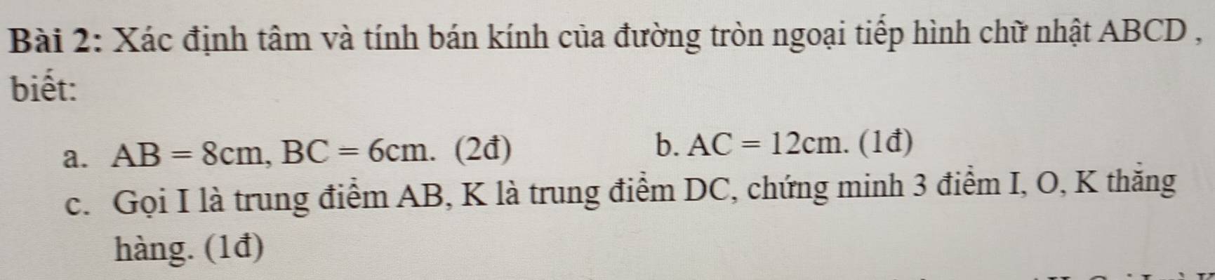 Xác định tâm và tính bán kính của đường tròn ngoại tiếp hình chữ nhật ABCD , 
biết: 
b. 
a. AB=8cm, BC=6cm I (2đ) AC=12cm. (1đ) 
c. Gọi I là trung điểm AB, K là trung điểm DC, chứng minh 3 điểm I, O, K thăng 
hàng. (1đ)