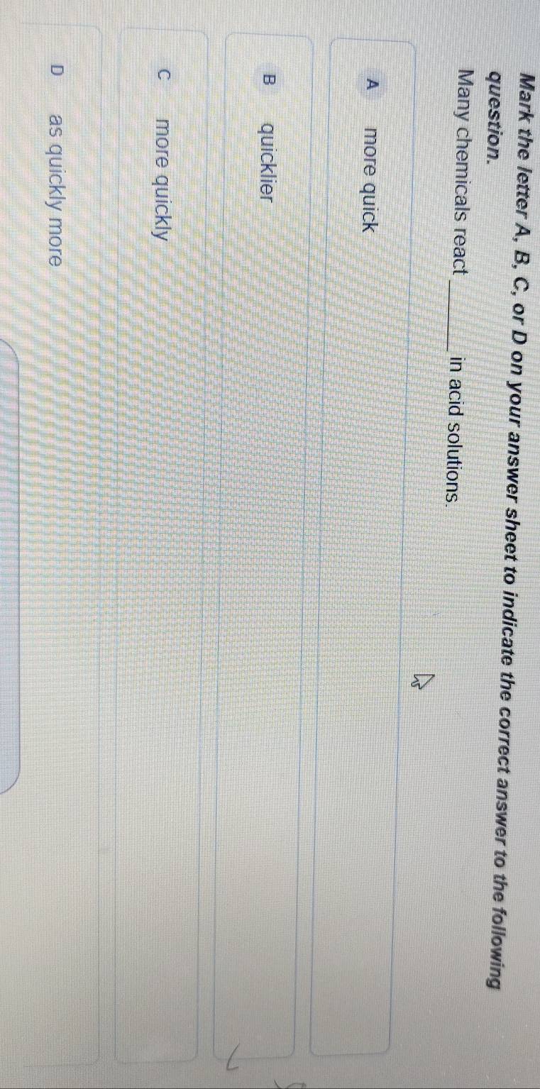 Mark the letter A, B, C, or D on your answer sheet to indicate the correct answer to the following
question.
Many chemicals react_ in acid solutions
A more quick
B quicklier
c more quickly
D as quickly more