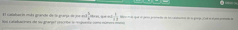 DIEGO CA! 
El calabacín más grande de la granja de Joe e es2 5/8 llbras, , que es 1 1/12  libra más que el peso promedio de los calabacines de su granja. ¿Cuál es el peso promedio de 
los calabacines de su granja? (escribe la respuesta como número mixto)