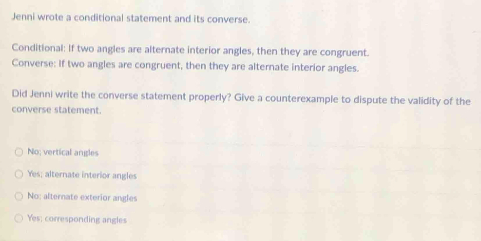 Jenni wrote a conditional statement and its converse.
Conditional: If two angles are alternate interior angles, then they are congruent.
Converse: If two angles are congruent, then they are alternate interior angles.
Did Jenni write the converse statement properly? Give a counterexample to dispute the validity of the
converse statement.
No; vertical angles
Yes; alternate interior angles
No; alternate exterior angles
Yes; corresponding angles