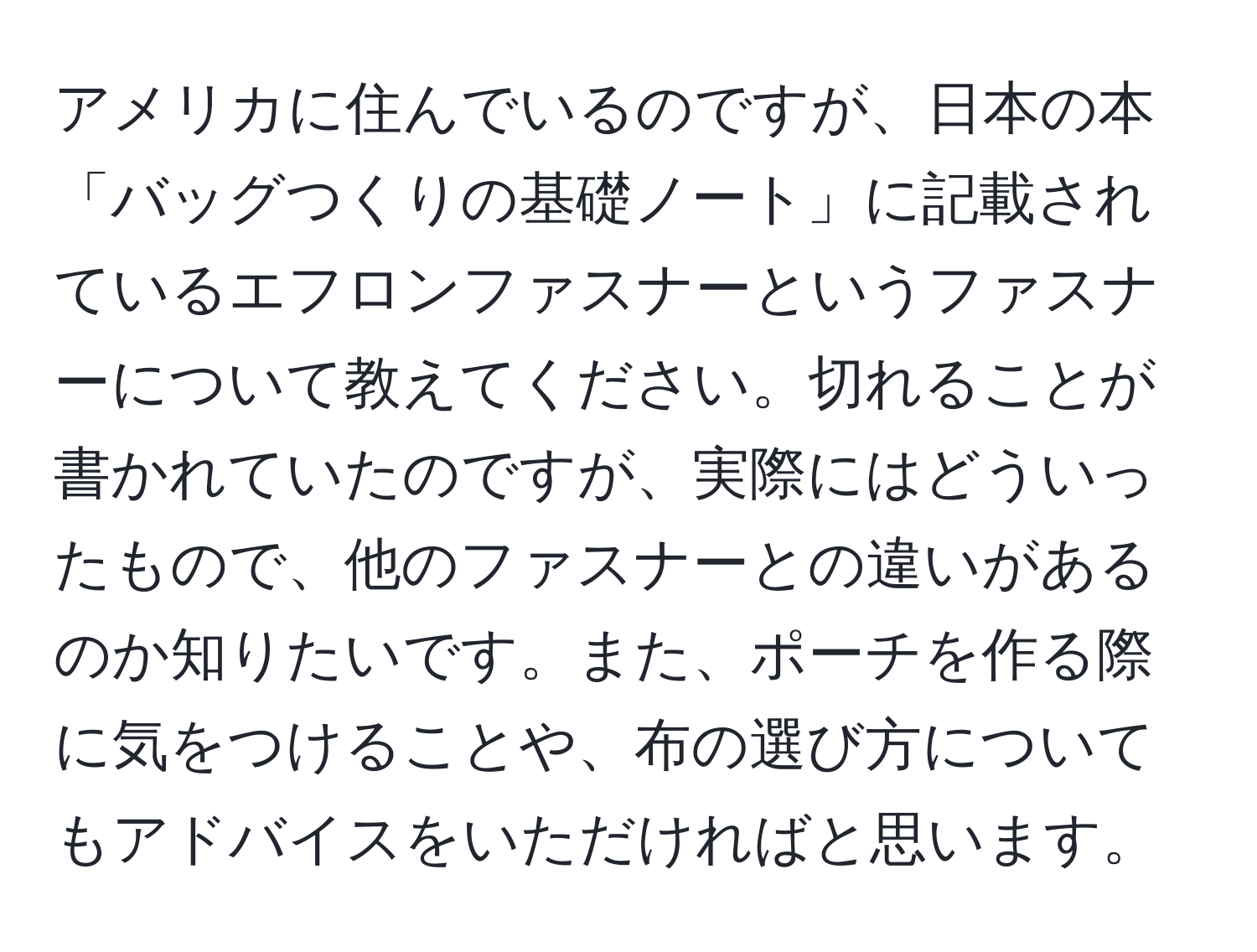 アメリカに住んでいるのですが、日本の本「バッグつくりの基礎ノート」に記載されているエフロンファスナーというファスナーについて教えてください。切れることが書かれていたのですが、実際にはどういったもので、他のファスナーとの違いがあるのか知りたいです。また、ポーチを作る際に気をつけることや、布の選び方についてもアドバイスをいただければと思います。