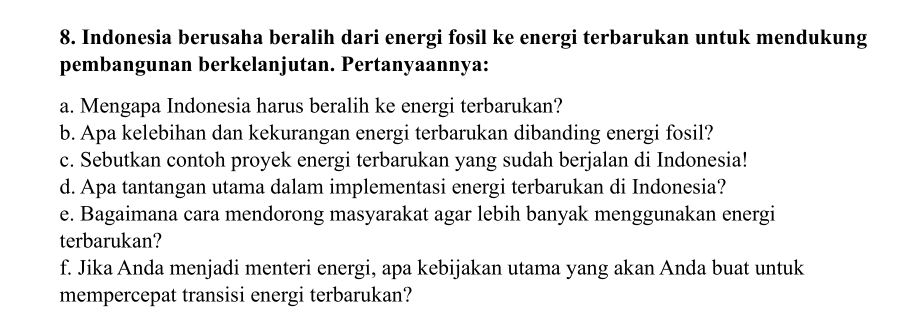 Indonesia berusaha beralih dari energi fosil ke energi terbarukan untuk mendukung 
pembangunan berkelanjutan. Pertanyaannya: 
a. Mengapa Indonesia harus beralih ke energi terbarukan? 
b. Apa kelebihan dan kekurangan energi terbarukan dibanding energi fosil? 
c. Sebutkan contoh proyek energi terbarukan yang sudah berjalan di Indonesia! 
d. Apa tantangan utama dalam implementasi energi terbarukan di Indonesia? 
e. Bagaimana cara mendorong masyarakat agar lebih banyak menggunakan energi 
terbarukan? 
f. Jika Anda menjadi menteri energi, apa kebijakan utama yang akan Anda buat untuk 
mempercepat transisi energi terbarukan?