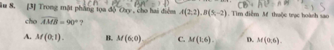 ầu 8. [3] Trong mặt phầng tọa độ Oxy , cho hai điểm A(2;2), B(5;-2). Tìm điểm M thuộc trục hoành sao
cho widehat AMB=90° ?
A. M(0;1). B. M(6;0) C. M(1;6). D. M(0;6).