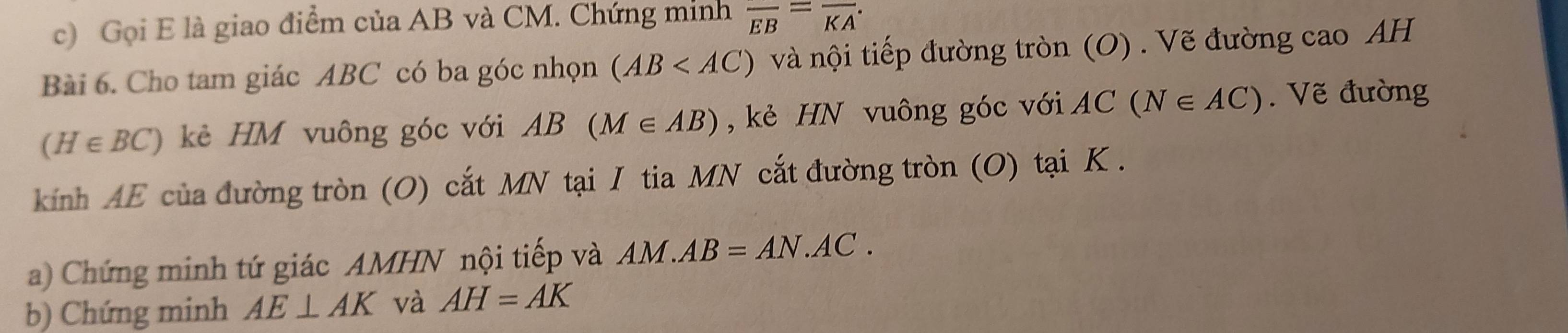 Gọi E là giao điểm của AB và CM. Chứng minh overline EB=overline KA
Bài 6. Cho tam giác ABC có ba góc nhọn (AB và nội tiếp đường tròn (O) . Vẽ đường cao AH
(H∈ BC) kẻ HM vuông góc với AB(M∈ AB) , kẻ HN vuông góc với AC(N∈ AC) Vẽ đường 
kính AE của đường tròn (O) cắt MN tại I tia MN cắt đường tròn (O) tại K. 
a) Chứng minh tứ giác AMHN nội tiếp và AM. AB=AN.AC. 
b) Chứng minh AE⊥ AK và AH=AK