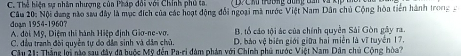 C. Thể hiện sự nhân nhượng của Pháp đồi với Chính phủ ta. D C h u throng đung d an và k ị 
Câu 20: Nội dung nào sau đây là mục đích của các hoạt động đối ngoại mà nước Việt Nam Dân chủ Cộng hòa tiên hành trong g
đoạn 1954-1960?
A. đòi Mỹ, Diệm thi hành Hiệp định Giơ-ne-vơ. B. tố cáo tội ác của chính quyền Sải Gòn gây ra.
C. đầu tranh đòi quyền tự do dân sinh và dân chủ. D. bảo vệ biên giới giữa hai miền là vĩ tuyến 17.
Câu 21: Thẳng lợi nào sau đây đã buộc Mỹ đến Pa-ri đàm phán với Chính phủ nước Việt Nam Dân chủ Cộng hòa?