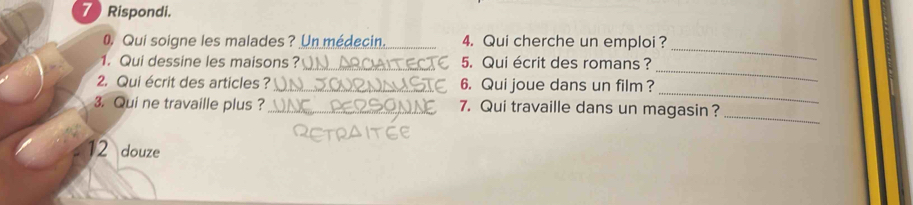 Rispondi. 
0 Qui soigne les malades? Un médecin. 4. Qui cherche un emploi ? 
1. Qui dessine les maisons? _5. Qui écrit des romans ? 
_ 
_ 
2. Qui écrit des articles ? _6. Qui joue dans un film? 
_ 
_ 
3. Qui ne travaille plus ? _7. Qui travaille dans un magasin? 
12 douze