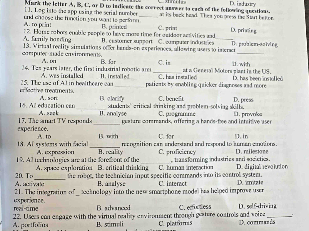 C. stimulus D. industry
Mark the letter A, B, C, or D to indicate the correct answer to each of the following questions.
11. Log into the app using the serial number_ at its back head. Then you press the Start button
and choose the function you want to perform.
A. to print B. printed C. print D. printing
12. Home robots enable people to have more time for outdoor activities and
A. family bonding B. customer support C. computer industries_ D. problem-solving
_
13. Virtual reality simulations offer hands-on experiences, allowing users to interact
computer-made environments.
A. on B. for C. in D. with
14. Ten years later, the first industrial robotic arm_ at a General Motors plant in the US.
A. was installed B. installed C. has installed D. has been installed
15. The use of AI in healthcare can _patients by enabling quicker diagnoses and more
effective treatments.
A. sort B. clarify C. benefit D. press
16. AI education can _students’ critical thinking and problem-solving skills.
A. seek B. analyse C. programme D. provoke
17. The smart TV responds_ gesture commands, offering a hands-free and intuitive user
experience.
A. to B. with C. for D. in
18. AI systems with facial _recognition can understand and respond to human emotions.
A. expression B. reality C. proficiency D. milestone
19. AI technologies are at the forefront of the _, transforming industries and societies.
A. space exploration B. critical thinking C. human interaction D. digital revolution
20. To_ the robot, the technician input specific commands into its control system.
A. activate B. analyse C. interact D. imitate
21. The integration of _ technology into the new smartphone model has helped improve user
experience.
real-time B. advanced C. effortless D. self-driving
22. Users can engage with the virtual reality environment through gesture controls and voice_ .
A. portfolios B. stimuli C. platforms D. commands