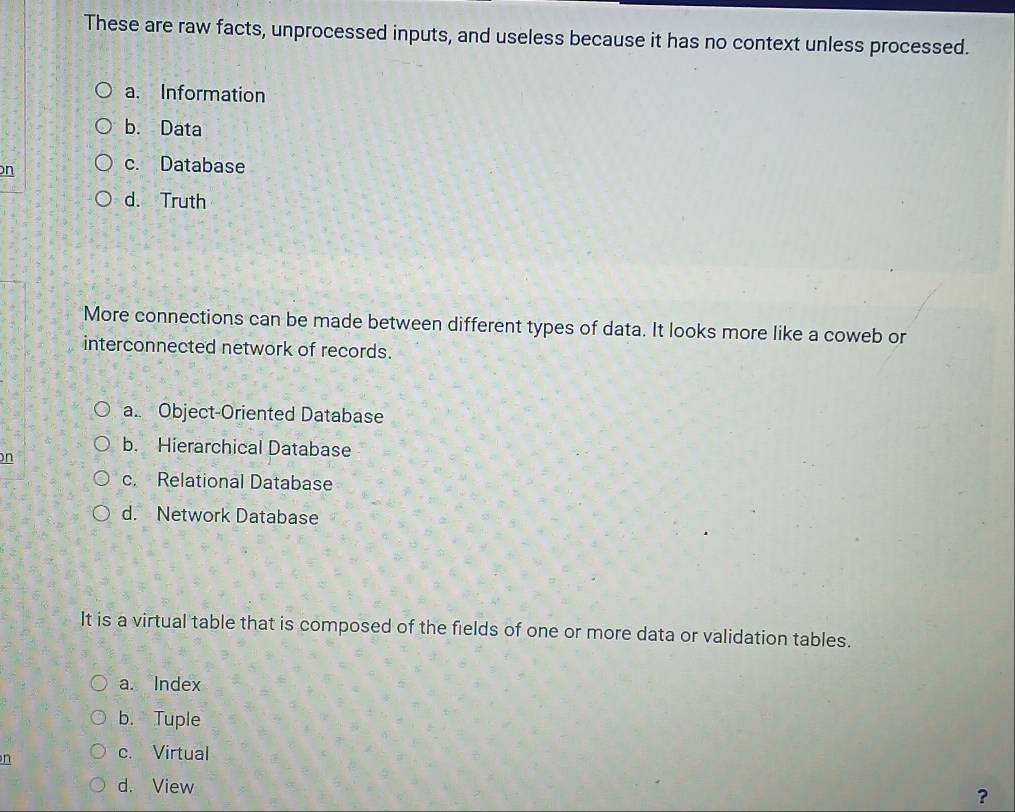 These are raw facts, unprocessed inputs, and useless because it has no context unless processed.
a. Information
b. Data
n
c. Database
d. Truth
More connections can be made between different types of data. It looks more like a coweb or
interconnected network of records.
a. Object-Oriented Database
b. Hierarchical Database
on
c. Relational Database
d. Network Database
It is a virtual table that is composed of the fields of one or more data or validation tables.
a. Index
b. Tuple
n
c. Virtual
d. View
?