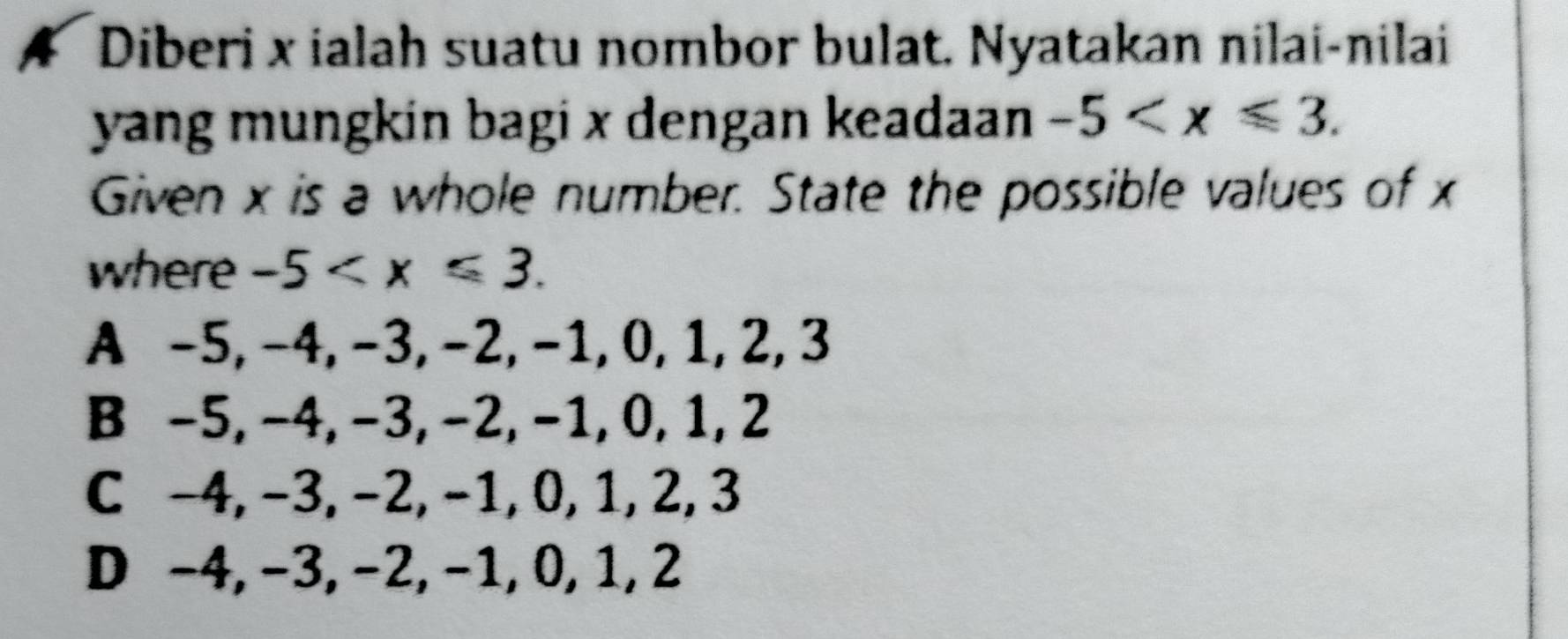 Diberi x ialah suatu nombor bulat, Nyatakan nilai-nilai
yang mungkin bagi x dengan keadaan -5 . 
Given x is a whole number. State the possible values of x
where . _  5 .
A -5, -4, −3, −2, −1, 0, 1, 2, 3
B −5, −4, −3, −2, −1, 0, 1, 2
C -4, −3, −2, −1, 0, 1, 2, 3
D −4, −3, −2, −1, 0, 1, 2