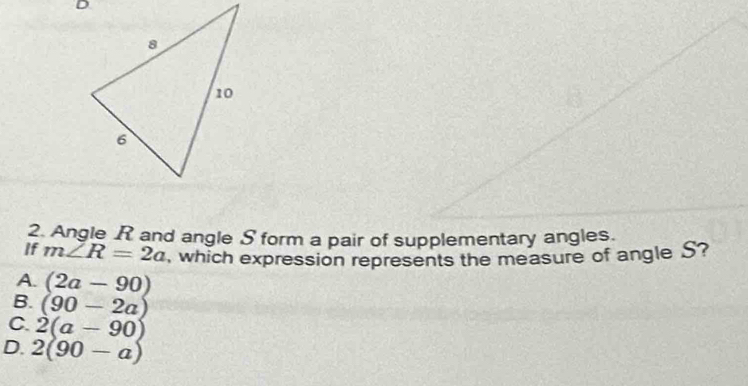 Angle R and angle S form a pair of supplementary angles.
If m∠ R=2a , which expression represents the measure of angle S?
A. (2a-90)
B. (90-2a)
C. 2(a-90)
D. 2(90-a)