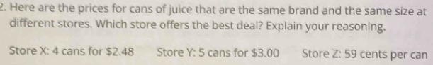 Here are the prices for cans of juice that are the same brand and the same size at
different stores. Which store offers the best deal? Explain your reasoning.
Store X : cans for $2.48 4 Store Y:5 cans for $3.00 Store Z:59 cents per can