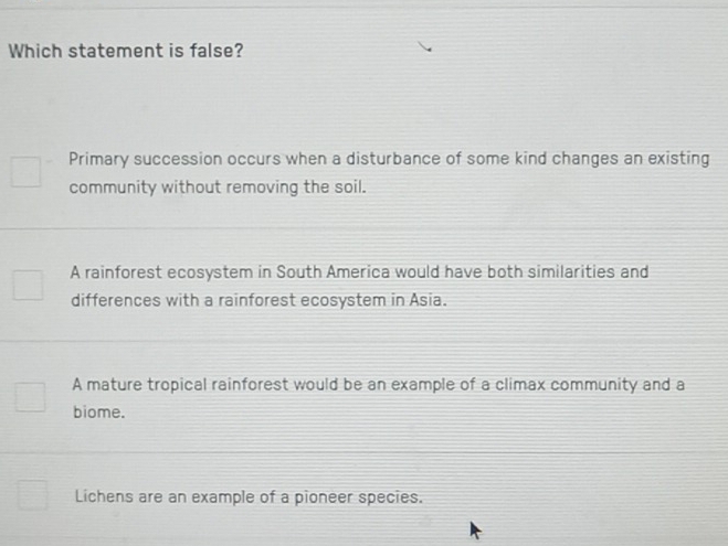 Which statement is false?
Primary succession occurs when a disturbance of some kind changes an existing
community without removing the soil.
A rainforest ecosystem in South America would have both similarities and
differences with a rainforest ecosystem in Asia.
A mature tropical rainforest would be an example of a climax community and a
biome.
Lichens are an example of a pioneer species.