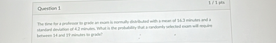 1 / 1 pts 
The time for a professor to grade an exam is normally distributed with a mean of 16.3 minutes and a 
standard deviation of 4.2 minutes. What is the probability that a randomly selected exam will require 
between 14 and 19 minutes to grade?