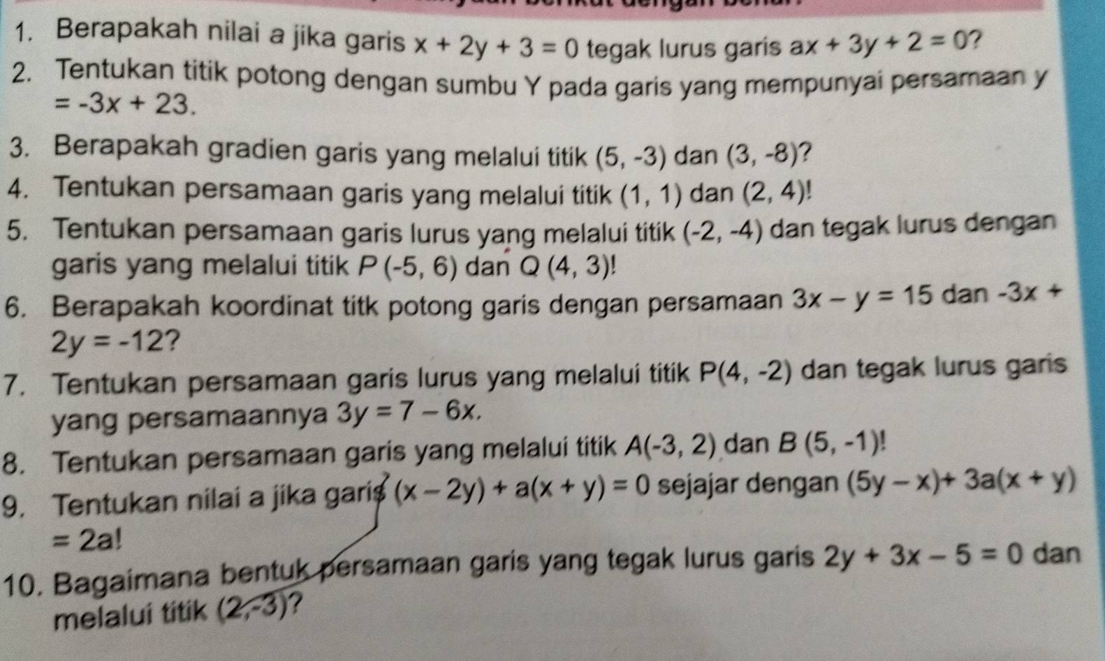 Berapakah nilai a jika garis x+2y+3=0 tegak lurus garis ax+3y+2=0 ? 
2. Tentukan titik potong dengan sumbu Y pada garis yang mempunyai persamaan y
=-3x+23. 
3. Berapakah gradien garis yang melalui titik (5,-3) dan (3,-8) 2 
4. Tentukan persamaan garis yang melalui titik (1,1) dan (2,4)!
5. Tentukan persamaan garis lurus yang melalui titik (-2,-4) dan tegak lurus dengan 
garis yang melalui titik P(-5,6) dan Q(4,3)
6. Berapakah koordinat titk potong garis dengan persamaan 3x-y=15 dan -3x+
2y=-12 ? 
7. Tentukan persamaan garis lurus yang melalui titik P(4,-2) dan tegak lurus garis 
yang persamaannya 3y=7-6x. 
8. Tentukan persamaan garis yang melalui titik A(-3,2) dan B(5,-1)! a 
9. Tentukan nilai a jika garis (x-2y)+a(x+y)=0 sejajar dengan (5y-x)+3a(x+y)
=2a!
10. Bagaimana bentuk persamaan garis yang tegak lurus garis 2y+3x-5=0 dan 
melalui titik (2,-3) ?