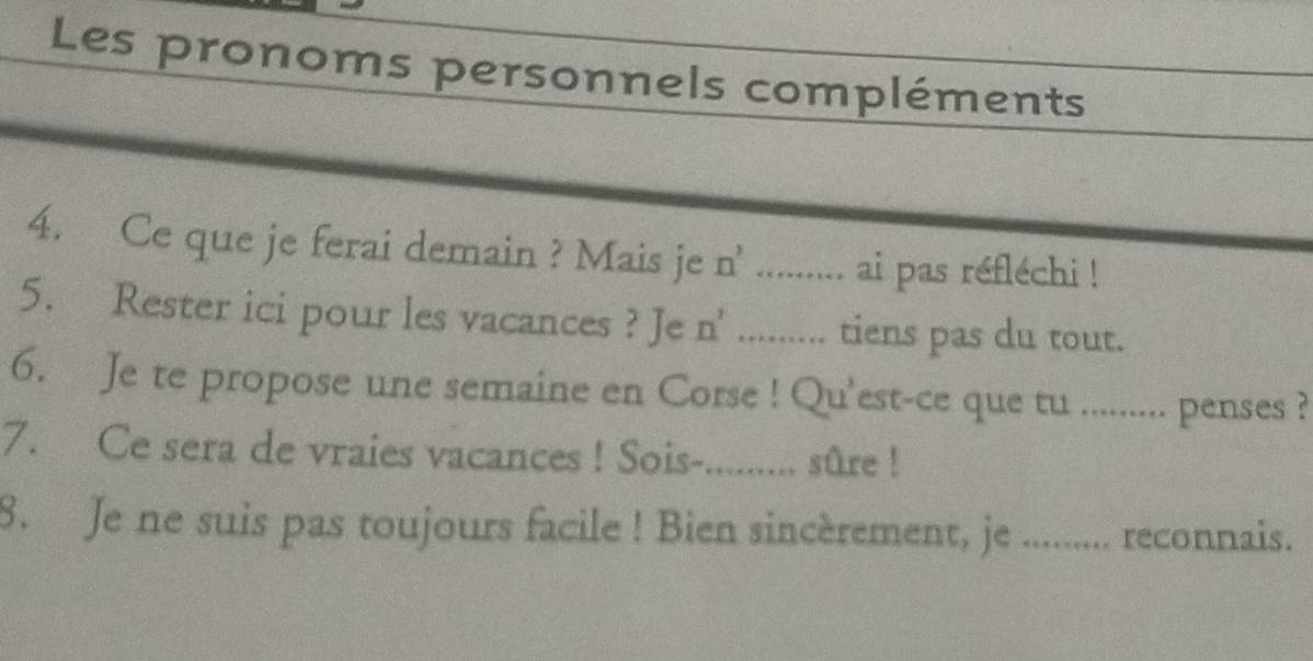 Les pronoms personnels compléments 
4. Ce que je ferai demain ? Mais je n^2.…… ai pas réfléchi ! 
5. Rester ici pour les vacances ? Je n' ......... tiens pas du tout. 
6. Je te propose une semaine en Corse ! Qu'est-ce que tu .......... penses ? 
7. Ce sera de vraies vacances ! Sois-......... sûre ! 
8. Je ne suis pas toujours facile ! Bien sincèrement, je ......... reconnais.