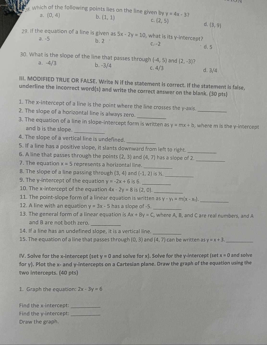 Which of the following points lies on the line given by y=4x-3 ?
a. (0,4) b. (1,1)
C. (2,5)
d. (3,9)
29. If the equation of a line is given as 5x-2y=10 , what is its y-intercept?
a. -5 b. 2 c. -2 d. 5
30. What is the slope of the line that passes through (-4,5) and (2,-3) ?
a. -4/3 b. -3/4 c. 4/3 d. 3/4
III. MODIFIED TRUE OR FALSE. Write N if the statement is correct. If the statement is false,
underline the incorrect word(s) and write the correct answer on the blank. (30 pts)
1. The x-intercept of a line is the point where the line crosses the y-axis._
_
2. The slope of a horizontal line is always zero.
_
3. The equation of a line in slope-intercept form is written as y=mx+b , where m is the y-intercept
and b is the slope.
_
4. The slope of a vertical line is undefined.
5. If a line has a positive slope, it slants downward from left to right._
_
6. A line that passes through the points (2,3) and (4,7) has a slope of 2.
7. The equation x=5 represents a horizontal line._
8. The slope of a line passing through (3,4) and (-1,2) is ½._
9. The y-intercept of the equation y=-2x+6 is 6._
10. The x-intercept of the equation 4x-2y=8 is (2,0). _
11. The point-slope form of a linear equation is written as y-y_1=m(x-x_1). _
12. A line with an equation y=3x-5 has a slope of -5._
13. The general form of a linear equation is Ax+By=C , where A, B, and C are real numbers, and A
and B are not both zero._
14. If a line has an undefined slope, it is a vertical line._
15. The equation of a line that passes through (0,3) and (4,7) can be written as y=x+3. _
IV. Solve for the x-intercept (set y=0 and solve for x). Solve for the y-intercept (set x=0 and solve
for y). Plot the x- and y-intercepts on a Cartesian plane. Draw the graph of the equation using the
two intercepts. (40 pts)
1. Graph the equation: 2x-3y=6
Find the x-intercept:_
Find the y-intercept:_
Draw the graph.