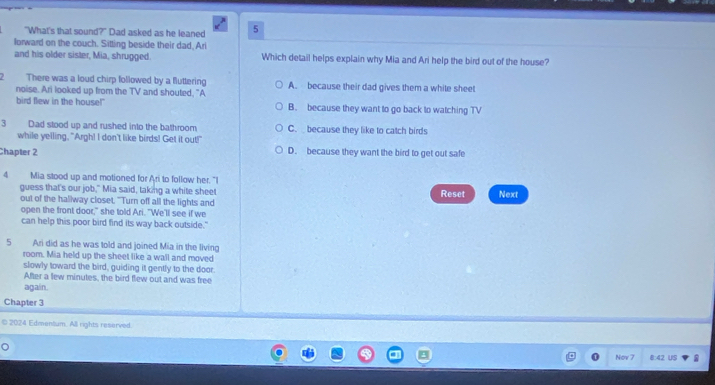 "What's that sound?" Dad asked as he leaned 5
lorward on the couch. Sitting beside their dad, Ari
and his older sister, Mia, shrugged. Which detail helps explain why Mia and Ari help the bird out of the house?
2 There was a loud chirp followed by a fluttering A. because their dad gives them a white sheet
noise. Ari looked up from the TV and shouted. "A
bird flew in the house!" B. because they want to go back to watching TV
3 Dad stood up and rushed into the bathroom C. because they like to catch birds
while yelling, "Argh! I don't like birds! Get it out!"
Chapter 2 D. because they want the bird to get out safe
4 Mia stood up and motioned for Ari to follow her. "I
guess that's our job," Mia said, taking a white sheet Reset Next
out of the hallway closet. "Turn off all the lights and
open the front door," she told Ari. "We'll see if we
can help this poor bird find its way back outside."
5 Ari did as he was told and joined Mia in the living
room. Mia held up the sheet like a wall and moved
slowly toward the bird, guiding it gently to the door.
After a few minutes, the bird flew out and was free
again.
Chapter 3
© 2024 Edmentum. All rights reserved.
Now 7 8:42 US