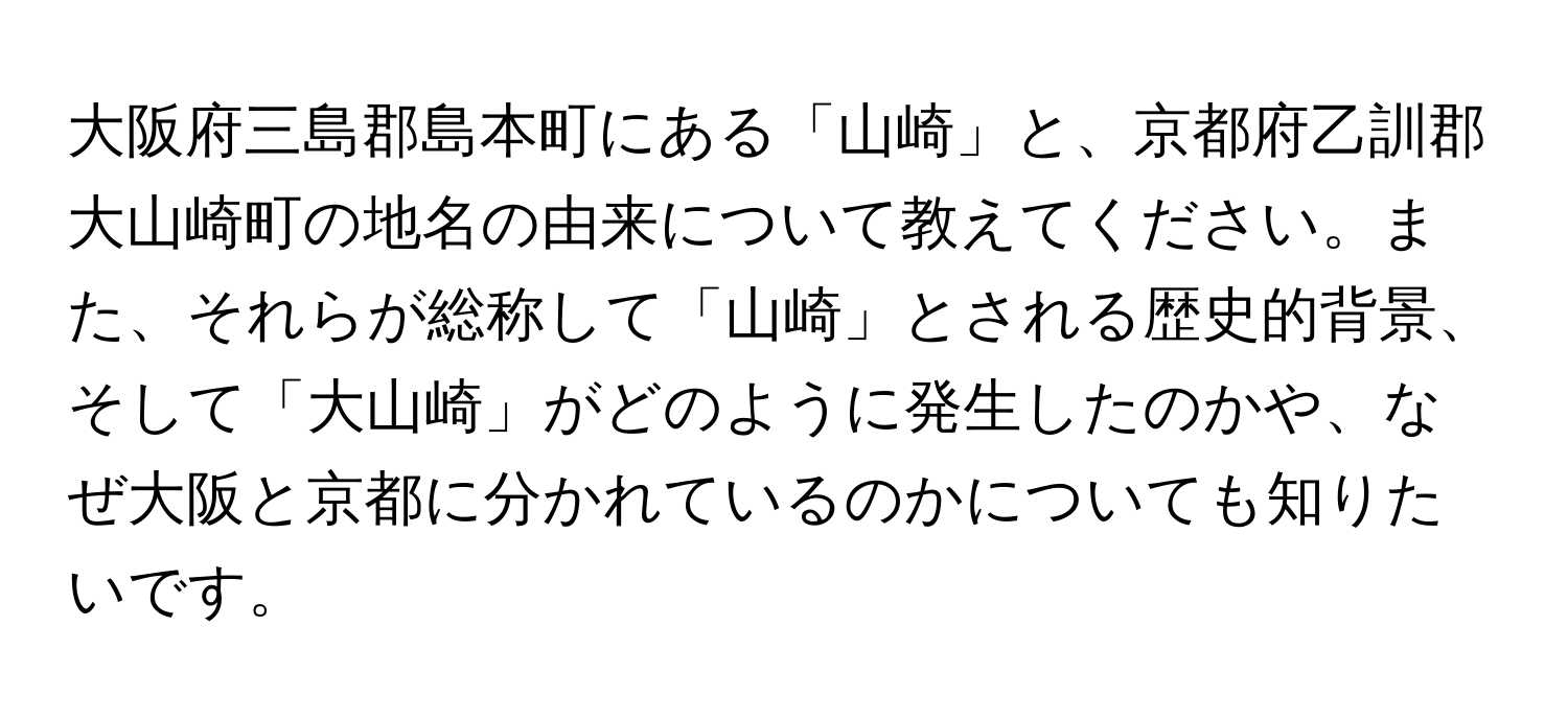 大阪府三島郡島本町にある「山崎」と、京都府乙訓郡大山崎町の地名の由来について教えてください。また、それらが総称して「山崎」とされる歴史的背景、そして「大山崎」がどのように発生したのかや、なぜ大阪と京都に分かれているのかについても知りたいです。