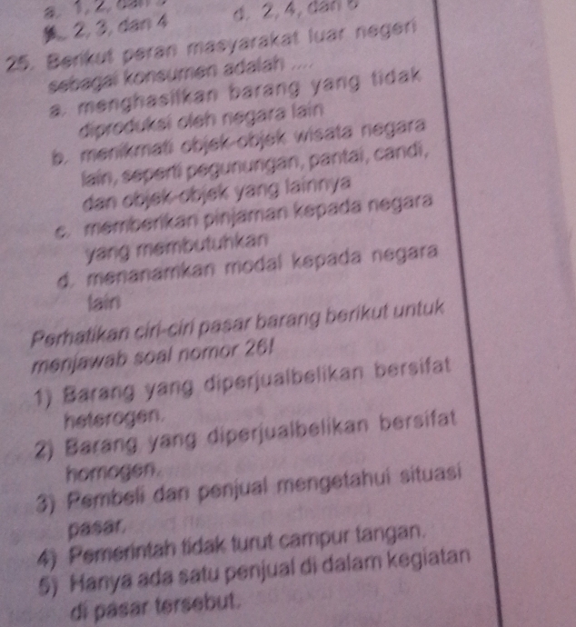 . 2, 3, dan 4 d. 2, 4, dan 5
25. Berikut peran masyarakat luar negeri
sebagal konsumen adalah ....
a, menghasilkan barang yang tidak
diproduksi oleh negara lain
b. menikmati objek-objek wisata negara
lain, sepertí pegunungan, pantai, candi,
dan objek-objek yang lainnya
c. memberikan pinjaman kepada negara
yang membutuhkan
d. menanamkan modal kepada negara
lain
Perhatikan ciri-ciri pasar barang berikut untuk
menjawab soal nomor 26!
1) Barang yang diperjualbelikan bersifat
heterogen.
2) Barang yang diperjualbelikan bersifat
homogen.
3) Pembeli dan penjual mengetahuí situasi
pasar,
4) Pemerintah tidak turut campur tangan.
5) Hanya ada satu penjual di dalam kegiatan
di pasar tersebut.