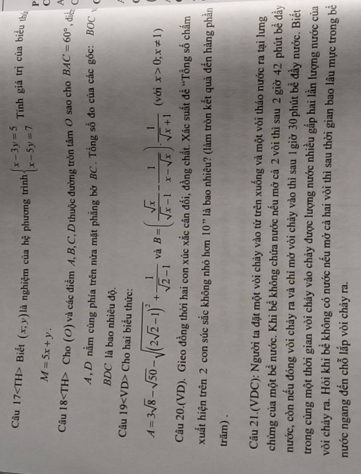 Câu 17 Biết (x;y) là nghiệm của hệ phương trình beginarrayl x-3y=5 x-5y=7endarray. Tính giá trị của biểu thú
P
M=5x+y.
C
A
Câu 18 C ho (O) ) và các điểm A, B,C, D thuộc đường tròn tâm O sao cho BAC=60° , dier (
A, D nằm cùng phía trên nửa mặt phẳng bờ BC . Tổng số đo của các góc: BOC (
BDC là bao nhiêu độ.
Câu 19 Cho hai biểu thức:
A=3sqrt(8)-sqrt(50)-sqrt((2sqrt 2)-1)^2+ 1/sqrt(2)-1  và B=( sqrt(x)/sqrt(x)-1 - 1/x-sqrt(x) ). 1/sqrt(x)+1  (với x>0;x!= 1)
Câu 20.(VD). Gieo đồng thời hai con xúc xắc cân đối, đồng chất. Xác suất đề “Tổng số chấm
xuất hiện trên 2 con súc sắc không nhỏ hơn 10” là bao nhiêu? (làm tròn kết quả đến hàng phần
trăm) .
Câu 21.(VDC): Người ta đặt một vòi chảy vào từ trên xuống và một vòi tháo nước ra tại lưng
chừng của một bể nước. Khi bể không chứa nước nếu mở cả 2 vòi thì sau 2 giờ 42 phút bề đầy
nước, còn nếu đóng vòi chảy ra và chỉ mở vòi chảy vào thì sau 1 giờ 30phút bề đầy nước. Biết
trong cùng một thời gian vòi chảy vào chảy được lượng nước nhiều gắp hai lần lượng nước của
vòi chảy ra. Hỏi khi bề không có nước nếu mở cả hai vòi thì sau thời gian bao lâu mực trong bề
nước ngang đến chỗ lắp vòi chảy ra.