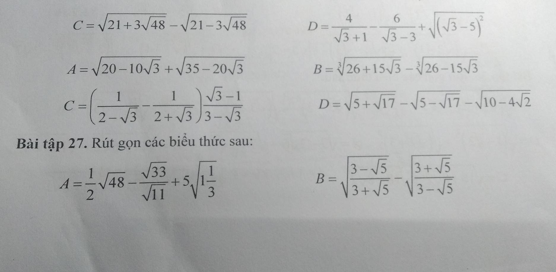 C=sqrt(21+3sqrt 48)-sqrt(21-3sqrt 48)
D= 4/sqrt(3)+1 - 6/sqrt(3)-3 +sqrt((sqrt 3)-5)^2
A=sqrt(20-10sqrt 3)+sqrt(35-20sqrt 3)
B=sqrt[3](26+15sqrt 3)-sqrt[3](26-15sqrt 3)
C=( 1/2-sqrt(3) - 1/2+sqrt(3) ) (sqrt(3)-1)/3-sqrt(3) 
D=sqrt(5+sqrt 17)-sqrt(5-sqrt 17)-sqrt(10-4sqrt 2)
Bài tập 27. Rút gọn các biểu thức sau:
A= 1/2 sqrt(48)- sqrt(33)/sqrt(11) +5sqrt(1frac 1)3
B=sqrt(frac 3-sqrt 5)3+sqrt(5)-sqrt(frac 3+sqrt 5)3-sqrt(5)