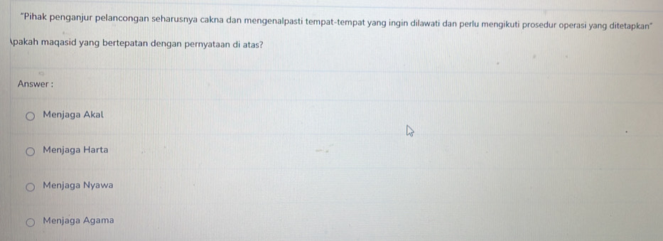 "Pihak penganjur pelancongan seharusnya cakna dan mengenalpasti tempat-tempat yang ingin dilawati dan perlu mengikuti prosedur operasi yang ditetapkan"
pakah maqasid yang bertepatan dengan pernyataan di atas?
Answer :
Menjaga Akal
Menjaga Harta
Menjaga Nyawa
Menjaga Agama