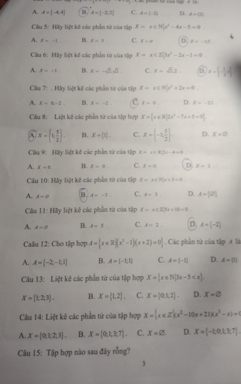 trn từ cua tập A
A. A= -4;4 B. A= -2;2 C. A= -2 D. A=(2)
Câu 5: Hãy liệt kê các phần tử của tập X=x∈ N|x^2-4x-5=0.
A. X=-1. B. x=5. C. X=varnothing D x=-1.5.
Câu 6: Hãy liệt kê các phần tứ của tập X=x∈ Z|3x^2-2x-1=0.
A. X=-1. B. x=-sqrt(2);sqrt(2). C. x=sqrt(2):2. D. x=[- 1/3 ,∈fty ]
Câu 7:. Hãy liệt kê các phần tử của tập X=x∈ N|x^2+2x=0.
A. X=0,-2. B. X=-2. C x=0. D. x=-21.
Câu 8: Liệt kê các phần tử của tập hợp X= x∈ R|2x^2-7x+5=0 .
A. X= 1; 5/2  . B. X= 1 . C. X= -1; 5/2  . D. X=varnothing
Câu 9: Hãy liệt kê các phần tử của tập X=x∈ R|2x-4=0
A. X=0. B. X=0. C. X=2. D. x=2.
Câu 10: Hãy liệt kê các phần tứ của tập X=x∈ N|x+3=0.
A. A=2 B. A=-3. C. A=3. D. A= varnothing 
Câu 11 : Hãy liệt kê các phần tử của tập X=x∈ Z|5x+10=0.
A. A=varnothing B. A=5. C. A=2. D. A= -2
Caâu 12: Cho tập hợp A= x∈ R|(x^2-1)(x+2)=0. Các phần tử của tập 4 là
A. A= -2;-1;1 B. A= -1;1 C. A= -1 D. A= 1
Câu 13: Liệt kê các phần tử của tập hợp X= x∈ N|3x-5
X= 1;2;3 . B. X= 1,2 . C. X= 0;1;2 . D. X=varnothing
Câu 14: Liệt kê các phần tử của tập hợp X= x∈ Z|(x^2-10x+21)(x^3-x)=0
A. X= 0;1;2;3 . B. X= 0;1;3;7 . C. X=varnothing . D. X= -1;0;1;3;7 .
Câu 15: Tập hợp nào sau đây rỗng?
3