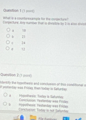 (1 poirt)
What is a counterexample for the conjecture?
Conjecture: Any number that is divisible by 3 is also divisi
18
b 21
c 24
d 12
Question 2 (1 point)
ldentify the hypothesis and conclusion of this conditional s
If yesterday was Friday, then today is Saturday.
Hypothesis: Today is Saturday.
D Hypothesis: Yesterday was Friday Conclusion. Yesterday was Friday.
Conclusion: Today is not Saturday