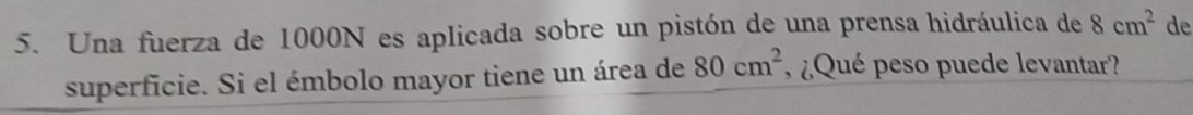 Una fuerza de 1000N es aplicada sobre un pistón de una prensa hidráulica de 8cm^2 de 
superficie. Si el émbolo mayor tiene un área de 80cm^2 ¿ Qué peso puede levantar?
