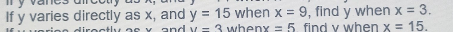 y vanes an 
If y varies directly as x, and y=15 when x=9 , find y when x=3. 
and v=3 when x=5 find v when x=15.