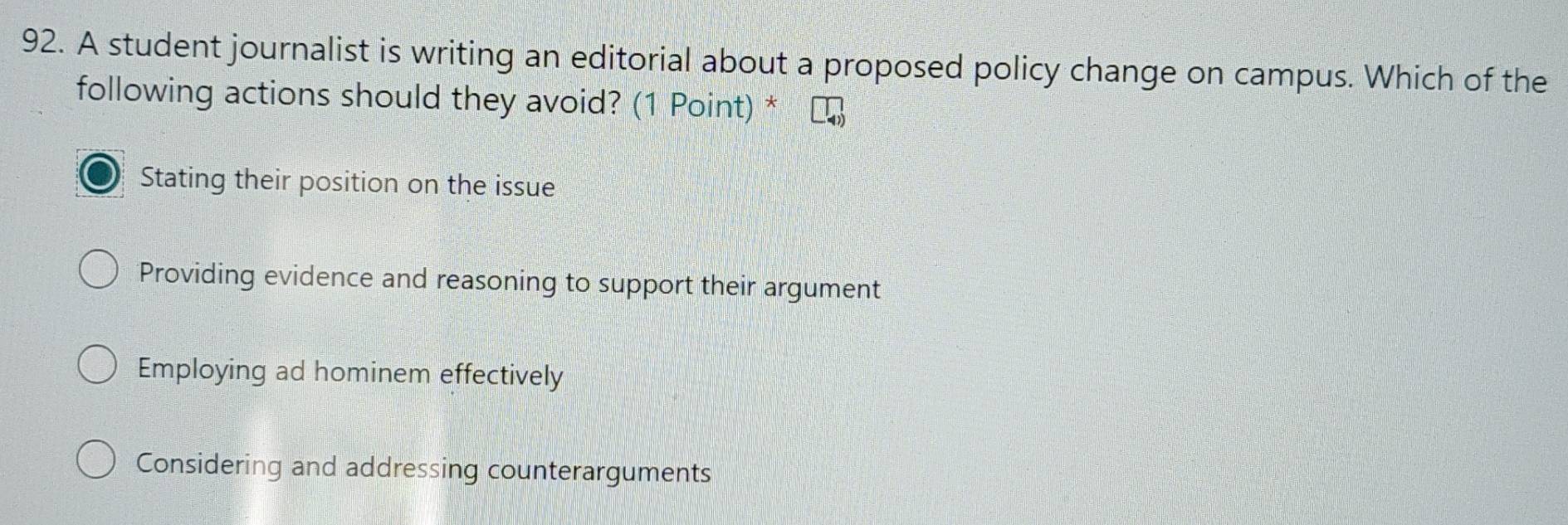 A student journalist is writing an editorial about a proposed policy change on campus. Which of the
following actions should they avoid? (1 Point) *
Stating their position on the issue
Providing evidence and reasoning to support their argument
Employing ad hominem effectively
Considering and addressing counterarguments