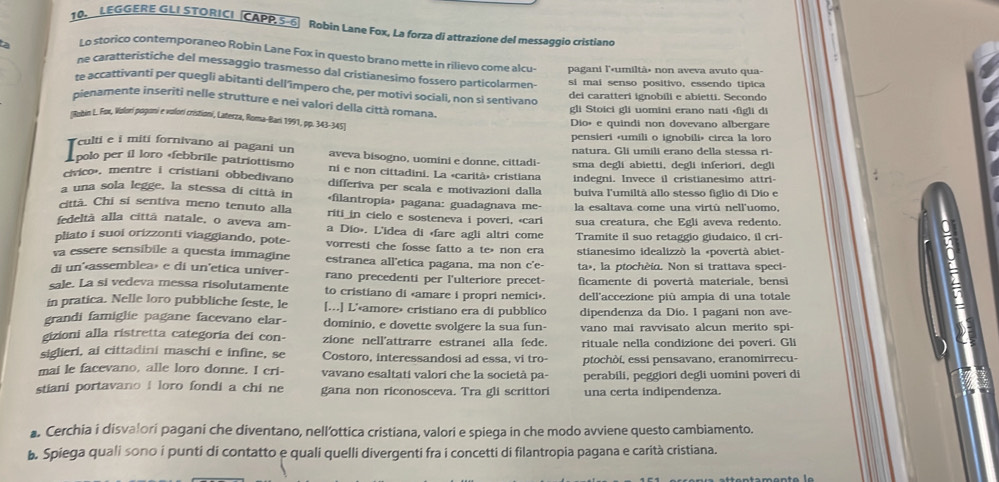 LEGGERE GLI STORICI CAPP 5-6 Robin Lane Fox, La forza di attrazione del messaggio cristiano
Lo storico contemporaneo Robin Lane Fox in questo brano mette in rilievo come alcu- pagani l'«umiltà» non aveva avuto qua-
ta ne caratteristiche del messaggio trasmesso dal cristianesimo fossero particolarmen-
si mai senso positivo, essendo tipica
re accattivanti per quegli abitanti dell’împero che, per motivi sociali, non si sentivano
dei caratteri ignobili e abietti. Secondo
pienamente inseriti nelle strutture e nei valori della città romana.
gli Stoici gli uomini erano nati (figli di
(Robin L. Fox, Valori pogani e volori cristioni, Laterza, Roma-Bari 1991, pp. 343-345] Dio» e quindi non dovevano albergare
pensieri «umili o ignobili» circa la loro
natura. Gli umili erano della stessa ri-
Tculti e i miti fornivano ai pagani un aveva bisogno, uomini e donne, cittadi- sma degli abietti, degli inferiori, degli
polo per íl loro «febbrile patriottismo ni e non cittadini. La «carità» cristiana
civico'. mentre i cristiani obbedivano differiva per scala e motivazioni dalla  indegni. Invece il cristianesimo attri-
a una sola legge, la stessa di città in «filantropia» pagana: guadagnava me- buiva l'umiltà allo stesso figlio di Dio e
città. Chi si sentiva meno tenuto alla riti_in cielo e sosteneva i poveri, «cari la esaltava come una virtù nell'uomo,
fedeltà alla cittã natale, o aveva am- a Dio». L'idea di «fare agli altri come sua creatura, che Egli aveva redento.
pliato i suoi orizzonti viaggiando, pote- vorresti che fosse fatto a te non era Tramite il suo retaggio giudaico, il cri-
va essere sensibile a questa immagine estranea all'etica pagana, ma non c'e- stianesimo idealizzò la «povertà abiet-
di un'