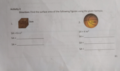 Activity 2 
Direction: Find the surface area of the following figures using the given formula.
2cm 3 dm
1. 
2.
SA=6* s^2
SA=4π r^2
SA=
_ SA=
_
SA= _ 
_ SA=
SA= _ 
81