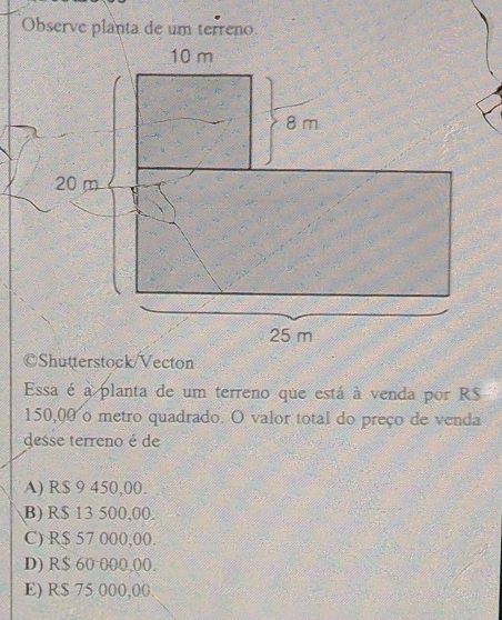 Observe planta de um terreno
©Shutterstock/Vecton
Essa é a planta de um terreno que está à venda por R$
150,00 o metro quadrado. O valor total do preço de venda
desse terreno é de
A) R$ 9 450,00.
B) R$ 13 500,00.
C) R$ 57 000,00.
D) R$ 60 000,(0.
E) R$ 75 000,00.