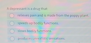 A depressant is a drug that:
relieves pain and is made from the poppy plant.
speeds up bodily functions.
slows bodily functions.
produces unrealistic sensations.