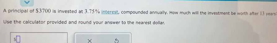 A principal of $3700 is invested at 3.75% interest, compounded annually. How much will the investment be worth after 13 years
Use the calculator provided and round your answer to the nearest dollar. 
×