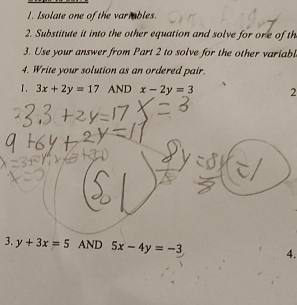 Isolate one of the variables. 
2. Substitute it into the other equation and solve for one of th 
3. Use your answer from Part 2 to solve for the other variabl 
4. Write your solution as an ordered pair. 
I. 3x+2y=17 AND x-2y=3 2 
3. y+3x=5 AND 5x-4y=-3 4.