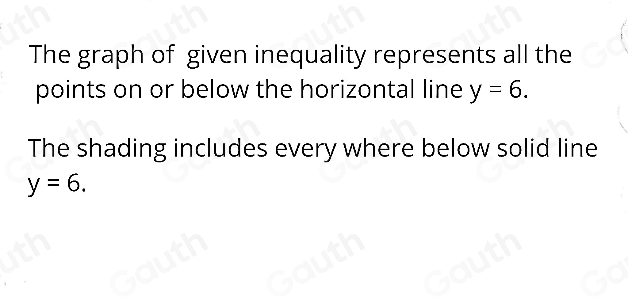 The graph of given inequality represents all the 
points on or below the horizontal line y=6. 
The shading includes every where below solid line
y=6.