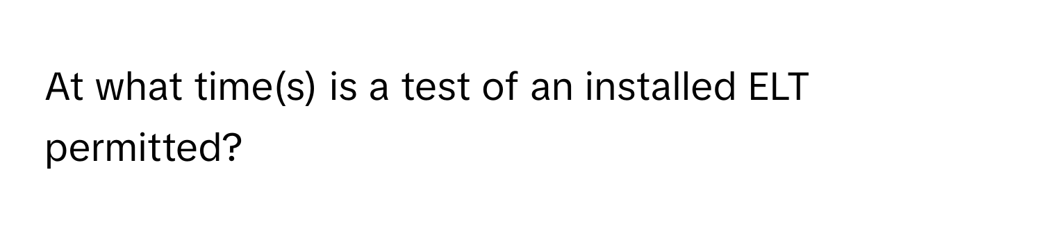 At what time(s) is a test of an installed ELT permitted?