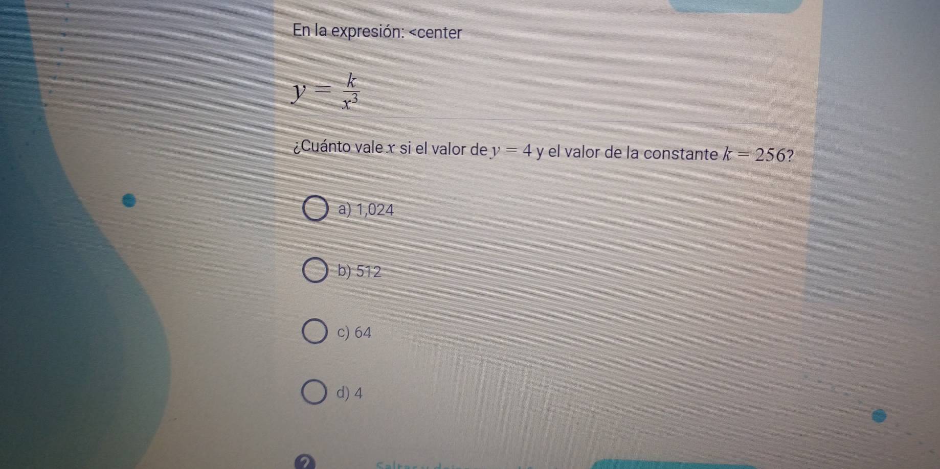 En la expresión:
y= k/x^3 
¿Cuánto vale x si el valor de y=4 V el valor de la constante k=256 2
a) 1,024
b) 512
c) 64
d) 4