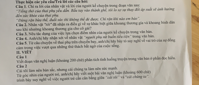 Thực hiện các yêu câu/Trã lời các cầu hỏi: 
Câu 1. Chỉ ra lời của nhân vật và lời của người kể chuyện trong đoạn văn sau: 
'Tiếng thở của thai phụ yếu dần. Bầu tay vào thành ghế, tôi lo sợ sự thay đồi áp suất sẽ ảnh hưởng 
đến sức khỏe của thai phụ. 
'Đừng rặn bừa thể, đuổi sức thì không thể đẻ được. Chi rặn khi nào em bảo”. 
Câu 2. Nhân vật "ồi" đã nhận ra điều gì về sự khác biệt giữa khoang thương gia và khoang bình dân 
sau khi nhường khoang thương gia cho cô gái? 
Câu 3. Nêu tác dụng của việc lựa chọn điểm nhìn của người kể chuyện trong văn bản. 
Câu 4. Anh/chị hãy nhận xét về nhân vật “người phụ nữ buồn tiểu tiện” trong văn bản. 
Câu 5. Từ câu chuyện về thai phụ trên chuyển bay, anh/chị hãy bày tỏ suy nghĩ về vai trò của sự đồng 
cảm trong việc vượt qua những thử thách bất ngờ của cuộc sông. 
II. VIÉT 
Câu 1 
Viết đoạn văn nghị luận (khoảng 200 chữ) phân tích tình huống truyện trong văn bản ở phần đọc hiều. 
Câu 2 
Cái tôi làm nên bản sắc, nhưng cái chúng ta làm nên sức mạnh. 
Từ góc nhìn của người trẻ, anh/chị hãy viết một bài văn nghị luận (khoảng 600 chữ) 
triình bày suy nghĩ về việc người trẻ cần cân bằng giữa “cái tôi” và “cái chúng ta”.