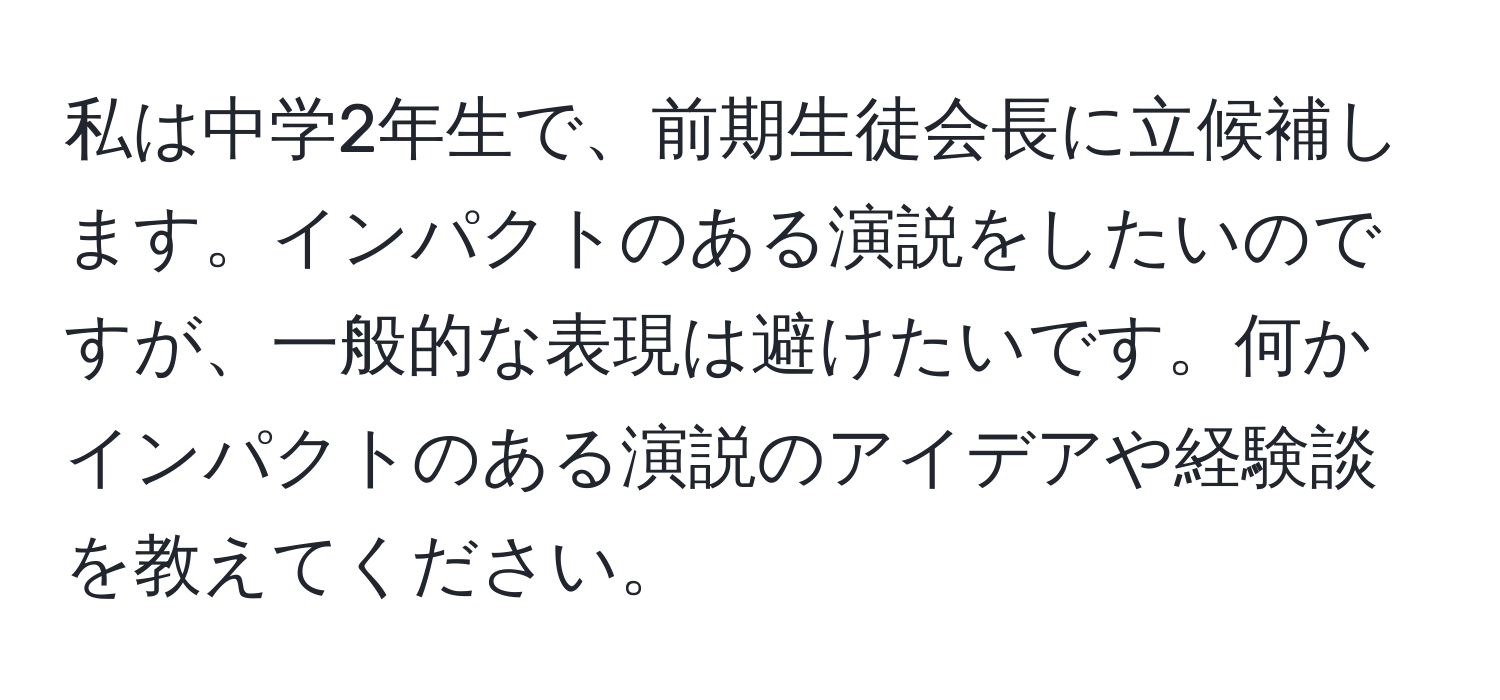 私は中学2年生で、前期生徒会長に立候補します。インパクトのある演説をしたいのですが、一般的な表現は避けたいです。何かインパクトのある演説のアイデアや経験談を教えてください。