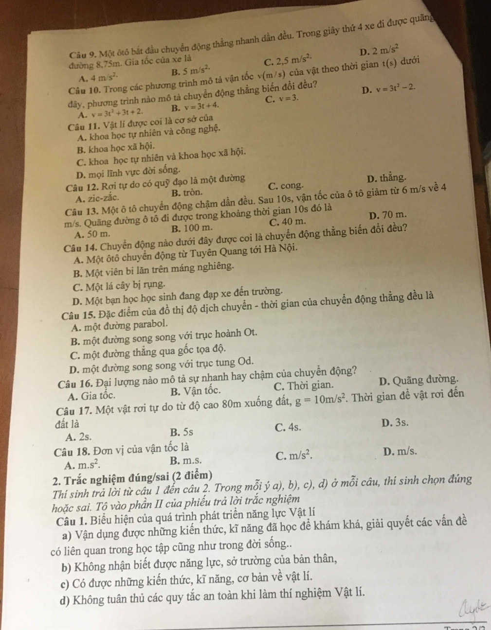 Một ôtô bắt đầu chuyển động thẳng nhanh dần đều. Trong giây thứ 4 xe đi được quãng
đường 8,75m. Gia tốc của xe là
C. 2,5m/s^2· D. 2m/s^2
B. 5m/s^(2.)
Câu 10. Trong các phương trình mô tả vận tốc v(m/s) của vật theo thời gian t(s) dưới
A. 4m/s^(2.)
đây, phương trình nào mô tả chuyền động thẳng biến đồi đều?
D. v=3t^2-2.
A. v=3t^2+3t+2. B. v=3t+4. C. v=3.
Câu 11. Vật lí được coi là cơ sở của
A. khoa học tự nhiên và công nghệ.
B. khoa học xã hội.
C. khoa học tự nhiên và khoa học xã hội.
D. mọi lĩnh vực đời sống.
Câu 12. Rợi tự do có quỹ đạo là một đường D. thẳng.
A. zic-zắc. B. tròn. C. cong.
Câu 13. Một ô tô chuyển động chậm dần đều. Sau 10s, vận tốc của ô tô giảm từ 6 m/s về 4
D. 70 m.
m/s. Quãng đường ô tô đi được trong khoảng thời gian 10s đó là
A. 50 m. B. 100 m. C. 40 m.
Câu 14. Chuyển động nào dưới đây được coi là chuyển động thẳng biến đổi đều?
A. Một ôtô chuyển động từ Tuyên Quang tới Hà Nội.
B. Một viên bi lăn trên máng nghiêng.
C. Một lá cây bị rụng.
D. Một bạn học học sinh đang đạp xe đến trường.
Câu 15. Đặc điểm của đồ thị độ dịch chuyển - thời gian của chuyển động thẳng đều là
A. một đường parabol.
B. một đường song song với trục hoành Ot.
C. một đường thẳng qua gốc tọa độ.
D. một đường song song với trục tung Od.
Câu 16. Đại lượng nào mô tả sự nhanh hay chậm của chuyển động?
A. Gia tốc. B. Vận tốc. C. Thời gian. D. Quãng đường.
Câu 17. Một vật rơi tự do từ độ cao 80m xuống đất, g=10m/s^2. Thời gian đề vật rơi đến
đất là D. 3s.
A. 2s. B. 5s C. 4s.
Câu 18. Đơn vị của vận tốc là
C. m/s^2. D. m/s.
A. m.s^2.
B. m.s.
2. Trắc nghiệm đúng/sai (2 điểm)
Thí sinh trả lời từ câu 1 đển câu 2. Trong mỗi ý a), b), c), d) ở mỗi câu, thí sinh chọn đúng
hoặc sai. Tộ vào phần II của phiếu trả lời trắc nghiệm
Câu 1. Biểu hiện của quá trình phát triển năng lực Vật lí
a) Vận dụng được những kiến thức, kĩ năng đã học để khám khá, giải quyết các vấn đề
có liên quan trong học tập cũng như trong đời sống..
b) Không nhận biết được năng lực, sở trường của bản thân,
c) Có được những kiến thức, kĩ năng, cơ bản về vật lí.
d) Không tuân thủ các quy tắc an toàn khi làm thí nghiệm Vật lí.
_