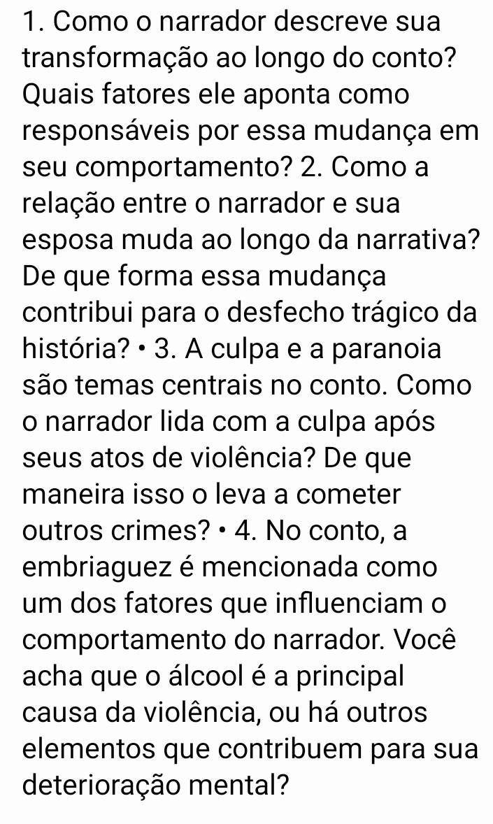 Como o narrador descreve sua 
transformação ao longo do conto? 
Quais fatores ele aponta como 
responsáveis por essa mudança em 
seu comportamento? 2. Como a 
relação entre o narrador e sua 
esposa muda ao longo da narrativa? 
De que forma essa mudança 
contribui para o desfecho trágico da 
história? • 3. A culpa e a paranoia 
são temas centrais no conto. Como 
o narrador lida com a culpa após 
seus atos de violência? De que 
maneira isso o leva a cometer 
outros crimes? • 4. No conto, a 
embriaguez é mencionada como 
um dos fatores que influenciam o 
comportamento do narrador. Você 
acha que o álcool é a principal 
causa da violência, ou há outros 
elementos que contribuem para sua 
deterioração mental?