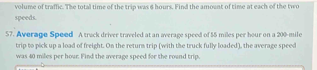 volume of traffic. The total time of the trip was 6 hours. Find the amount of time at each of the two 
speeds. 
57. Average Speed A truck driver traveled at an average speed of 55 miles per hour on a 200-mile
trip to pick up a load of freight. On the return trip (with the truck fully loaded), the average speed 
was 40 miles per hour. Find the average speed for the round trip.