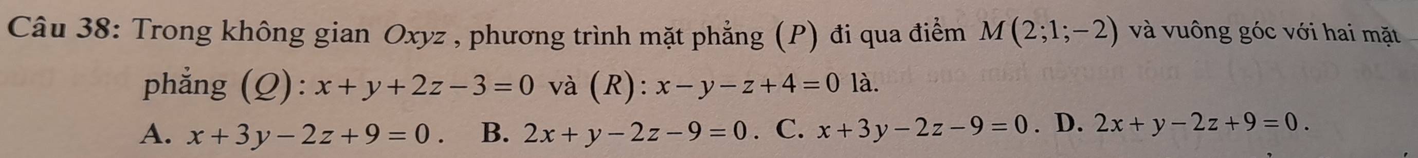 Trong không gian Oxyz , phương trình mặt phẳng (P) đi qua điểm M(2;1;-2) và vuông góc với hai mặt
phẳng (Q): x+y+2z-3=0 và (R): x-y-z+4=0 là.
A. x+3y-2z+9=0 B. 2x+y-2z-9=0. C. x+3y-2z-9=0. D. 2x+y-2z+9=0.