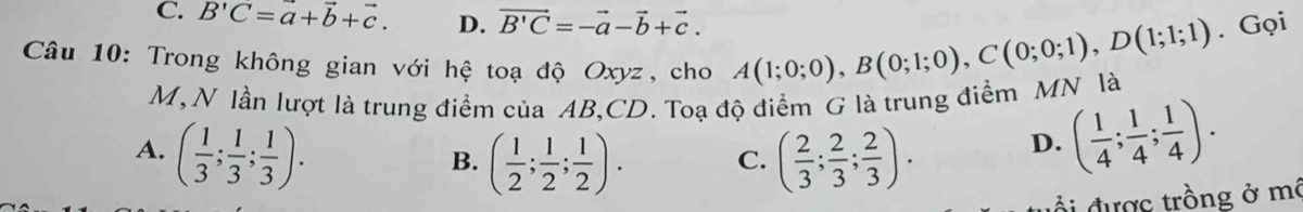 C. B'C=a+vector b+vector c. D. vector B'C=-vector a-vector b+vector c. 
Câu 10: Trong không gian với hệ toạ độ Oxyz, cho A(1;0;0), B(0;1;0), C(0;0;1), D(1;1;1). Gọi
M, N lần lượt là trung điểm của AB, CD. Toạ độ điểm G là trung điểm MN là
A. ( 1/3 ; 1/3 ; 1/3 ). ( 2/3 ; 2/3 ; 2/3 ).
B. ( 1/2 ; 1/2 ; 1/2 ). C.
D. ( 1/4 ; 1/4 ; 1/4 ). 
đ i được trồng ở mô