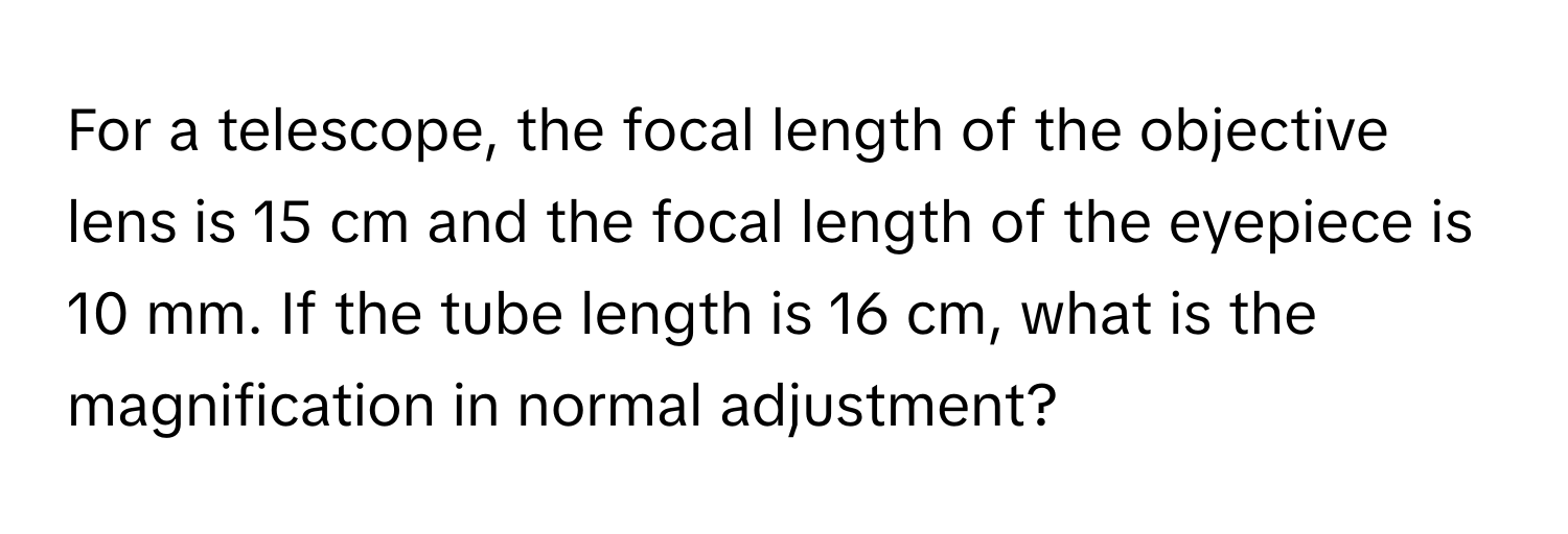 For a telescope, the focal length of the objective lens is 15 cm and the focal length of the eyepiece is 10 mm. If the tube length is 16 cm, what is the magnification in normal adjustment?