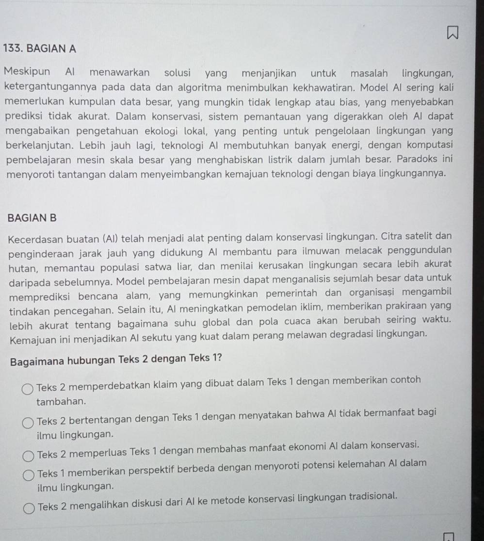 BAGIAN A
Meskipun AI menawarkan solusi yang menjanjikan untuk masalah lingkungan,
ketergantungannya pada data dan algoritma menimbulkan kekhawatiran. Model AI sering kali
memerlukan kumpulan data besar, yang mungkin tidak lengkap atau bias, yang menyebabkan
prediksi tidak akurat. Dalam konservasi, sistem pemantauan yang digerakkan oleh AI dapat
mengabaikan pengetahuan ekologi lokal, yang penting untuk pengelolaan lingkungan yang
berkelanjutan. Lebih jauh lagi, teknologi AI membutuhkan banyak energi, dengan komputasi
pembelajaran mesin skala besar yang menghabiskan listrik dalam jumlah besar. Paradoks ini
menyoroti tantangan dalam menyeimbangkan kemajuan teknologi dengan biaya lingkungannya.
BAGIAN B
Kecerdasan buatan (AI) telah menjadi alat penting dalam konservasi lingkungan. Citra satelit dan
penginderaan jarak jauh yang didukung AI membantu para ilmuwan melacak penggundulan
hutan, memantau populasi satwa liar, dan menilai kerusakan lingkungan secara lebih akurat
daripada sebelumnya. Model pembelajaran mesin dapat menganalisis sejumlah besar data untuk
memprediksi bencana alam, yang memungkinkan pemerintah dan organisaşi mengambil
tindakan pencegahan. Selain itu, AI meningkatkan pemodelan iklim, memberikan prakiraan yang
lebih akurat tentang bagaimana suhu global dan pola cuaca akan berubah seiring waktu.
Kemajuan ini menjadikan AI sekutu yang kuat dalam perang melawan degradasi lingkungan.
Bagaimana hubungan Teks 2 dengan Teks 1?
Teks 2 memperdebatkan klaim yang dibuat dalam Teks 1 dengan memberikan contoh
tambahan.
Teks 2 bertentangan dengan Teks 1 dengan menyatakan bahwa Al tidak bermanfaat bagi
ilmu lingkungan.
Teks 2 memperluas Teks 1 dengan membahas manfaat ekonomi AI dalam konservasi.
Teks 1 memberikan perspektif berbeda dengan menyoroti potensi kelemahan AI dalam
ilmu lingkungan.
Teks 2 mengalihkan diskusi dari AI ke metode konservasi lingkungan tradisional.